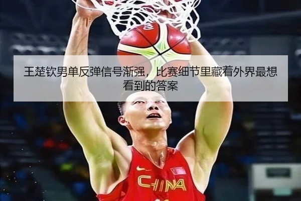 王楚钦男单反弹信号渐强，比赛细节里藏着外界最想看到的答案